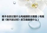 绝不会放过是什么电视剧的主题曲（电视剧《绝不放过你》的主题曲是什么）