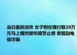 当日最新消息 女子刚在银行取20万元马上幡然醒悟报警止损 要甄别电信诈骗