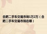 合肥二手车交易市场1万2万（合肥二手车交易市场在哪）