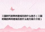 三国时代的荆州是现在的什么地方（三国时期的荆州是现在的什么地方简介介绍）