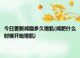 今日更新减脂多久增肌(减肥什么时候开始增肌)