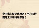 中国电力设计院待遇（电力设计院的工作和待遇怎样）