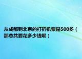 从成都到北京的打折机票是500多（那总共要花多少钱呢）