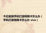 今日更新手机打游戏网卡怎么办（手机打游戏网卡怎么办 vivo）