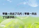 苹果一共出了几代（苹果一共出了几款手机）