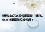 魅族16x怎么解锁屏幕锁（魅族16x支持屏幕指纹解锁吗）