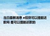 当日最新消息 e招贷可以提前还款吗 是可以提前还款的