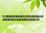今日更新微信星标朋友发朋友圈有提示吗 微信星标朋友发朋友圈有没有提示吗