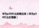 华为p50什么时候出来（华为p50什么处理器）