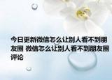 今日更新微信怎么让别人看不到朋友圈 微信怎么让别人看不到朋友圈评论
