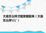 大连怎么样才能发展起来（大连怎么样\
