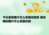 今日更新图片怎么发朋友圈里 朋友圈的图片怎么发朋友圈
