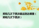郑和几次下西洋最远到达哪里（郑和几次下西洋）