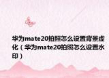 华为mate20拍照怎么设置背景虚化（华为mate20拍照怎么设置水印）