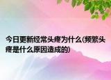 今日更新经常头疼为什么(频繁头疼是什么原因造成的)