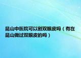 昆山中医院可以割双眼皮吗（有在昆山做过双眼皮的吗）