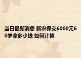 当日最新消息 新农保交6000元60岁拿多少钱 如何计算