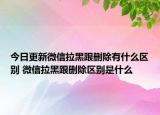 今日更新微信拉黑跟删除有什么区别 微信拉黑跟删除区别是什么