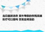 当日最新消息 意外导致的伤残高端医疗可以报吗 答案是肯定的