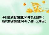 今日更新朋友圈打不开怎么回事（朋友的朋友圈打不开了是什么原因）