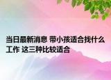 当日最新消息 带小孩适合找什么工作 这三种比较适合