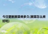 今日更新蕨菜煮多久(蕨菜怎么煮好吃)