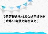 今日更新哈佛h6怎么给手机充电（哈弗h6电瓶充电怎么充）