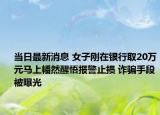 当日最新消息 女子刚在银行取20万元马上幡然醒悟报警止损 诈骗手段被曝光