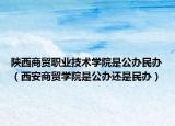 陕西商贸职业技术学院是公办民办（西安商贸学院是公办还是民办）