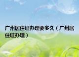 广州居住证办理要多久（广州居住证办理）