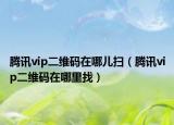 腾讯vip二维码在哪儿扫（腾讯vip二维码在哪里找）