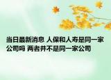 当日最新消息 人保和人寿是同一家公司吗 两者并不是同一家公司