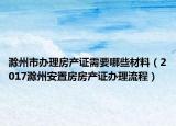 滁州市办理房产证需要哪些材料（2017滁州安置房房产证办理流程）