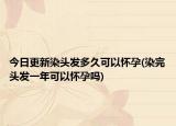 今日更新染头发多久可以怀孕(染完头发一年可以怀孕吗)