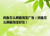 闲鱼怎么屏蔽淘宝广告（闲鱼怎么屏蔽淘宝好友）