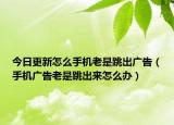今日更新怎么手机老是跳出广告（手机广告老是跳出来怎么办）