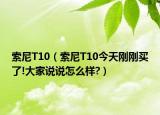 索尼T10（索尼T10今天刚刚买了!大家说说怎么样?）