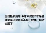 当日最新消息 今年不买房5年后是随便买还是更买不起王健林一席话说透了