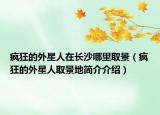 疯狂的外星人在长沙哪里取景（疯狂的外星人取景地简介介绍）