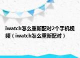 iwatch怎么重新配对2个手机视频（iwatch怎么重新配对）