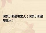 演员于毅是哪里人（演员于毅是哪里人）