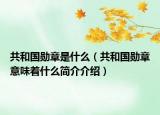 共和国勋章是什么（共和国勋章意味着什么简介介绍）