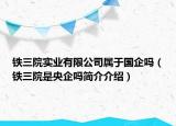 铁三院实业有限公司属于国企吗（铁三院是央企吗简介介绍）