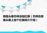 微信头像怎样添加红旗（怎样在微信头像上加个红旗简介介绍）