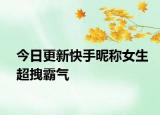 今日更新快手昵称女生超拽霸气