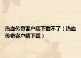 热血传奇客户端下载不了（热血传奇客户端下载）