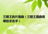 兰陵王的片尾曲（兰陵王插曲有哪些求名字）