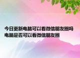今日更新电脑可以看微信朋友圈吗 电脑是否可以看微信朋友圈