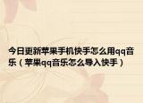 今日更新苹果手机快手怎么用qq音乐（苹果qq音乐怎么导入快手）