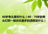 60岁老头喜欢什么（60－70岁的老头们到一起谈论最多的话题是什么）
